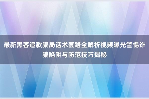 最新黑客追款骗局话术套路全解析视频曝光警惕诈骗陷阱与防范技巧揭秘