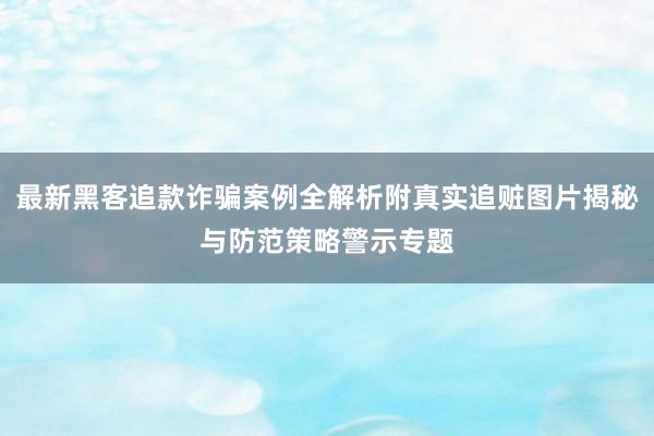 最新黑客追款诈骗案例全解析附真实追赃图片揭秘与防范策略警示专题