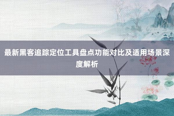 最新黑客追踪定位工具盘点功能对比及适用场景深度解析