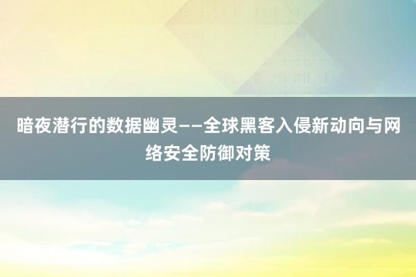 暗夜潜行的数据幽灵——全球黑客入侵新动向与网络安全防御对策