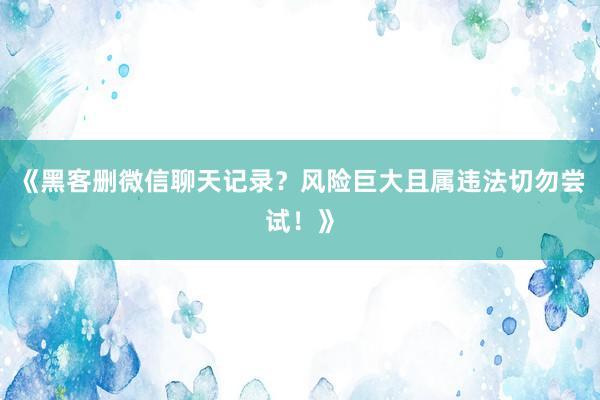 《黑客删微信聊天记录？风险巨大且属违法切勿尝试！》